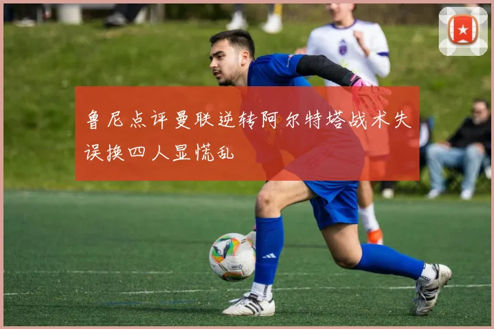 鲁尼点评曼联逆转阿尔特塔战术失误换四人显慌乱
