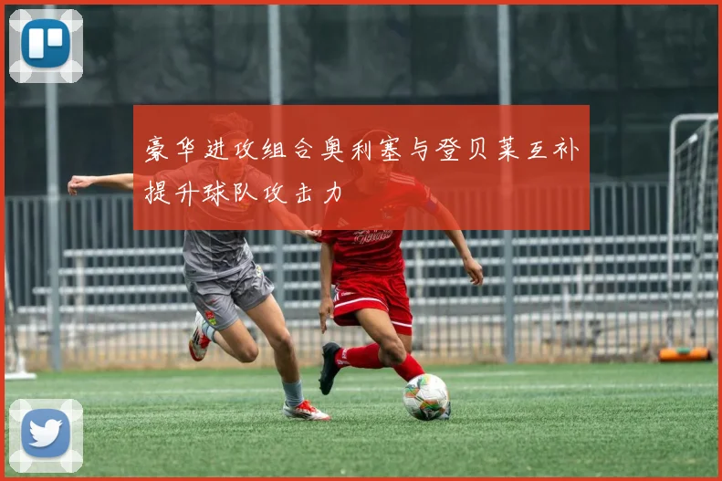 豪华进攻组合奥利塞与登贝莱互补提升球队攻击力