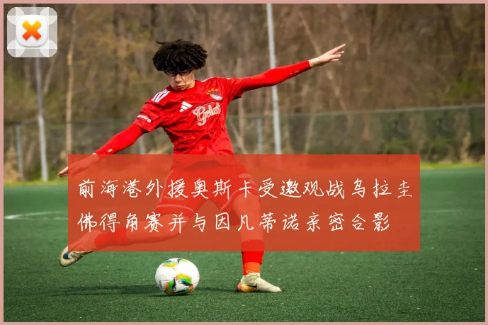 前海港外援奥斯卡受邀观战乌拉圭佛得角赛并与因凡蒂诺亲密合影