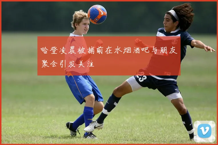 哈登凌晨被捕前在水烟酒吧与朋友聚会引发关注