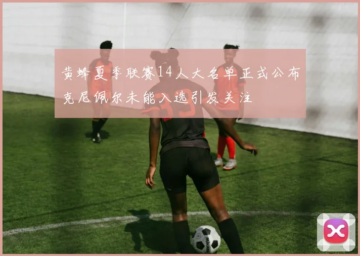 黄蜂夏季联赛14人大名单正式公布克尼佩尔未能入选引发关注