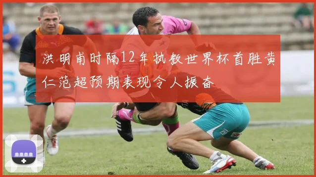 洪明甫时隔12年执教世界杯首胜黄仁范超预期表现令人振奋