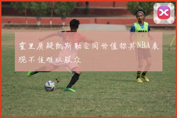 霍里质疑凯斯勒合同价值称其NBA表现不佳难以服众