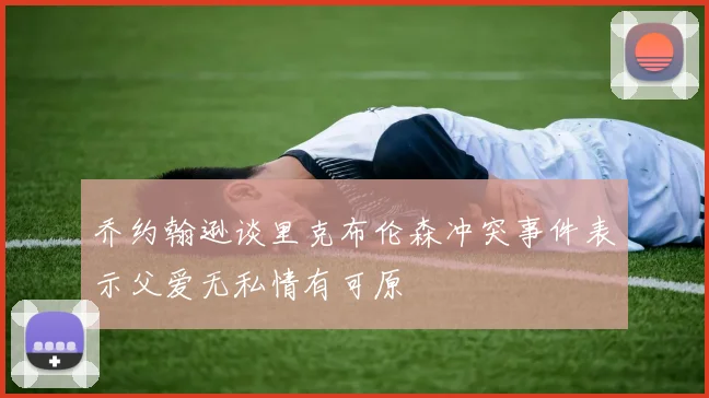 乔约翰逊谈里克布伦森冲突事件表示父爱无私情有可原