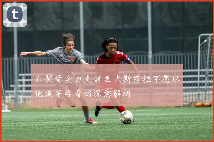 东契奇全力支持里夫斯搭档不愿以他换字母哥的深意解析