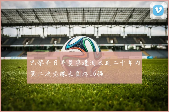 巴黎圣日耳曼惨遭淘汰近二十年内第二次无缘法国杯16强