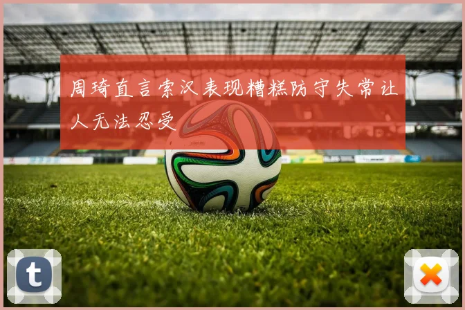 周琦直言索汉表现糟糕防守失常让人无法忍受