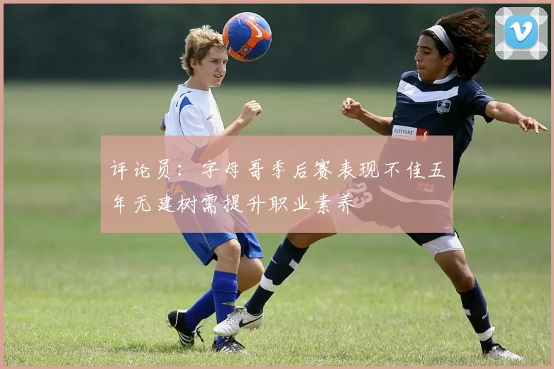 评论员：字母哥季后赛表现不佳五年无建树需提升职业素养