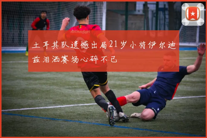 土耳其队遗憾出局21岁小将伊尔迪兹泪洒赛场心碎不已